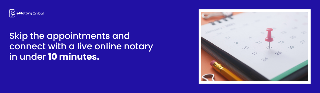 Skip the appointments and connect with a live online notary in under 10 minutes.